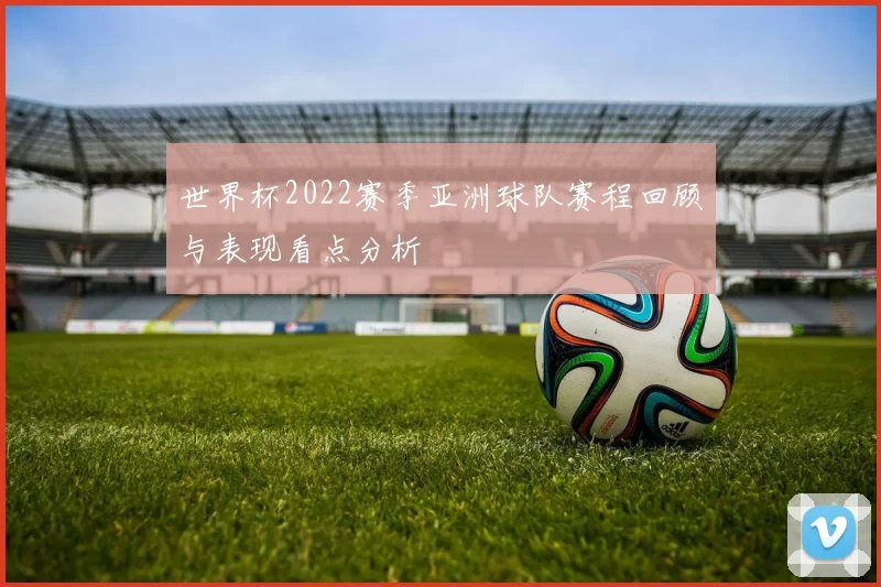 世界杯2022赛季亚洲球队赛程回顾与表现看点分析